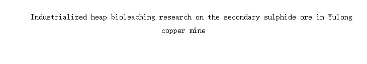 Industrialized heap bioleaching research on the secondary sulphide ore in Yulong copper mine